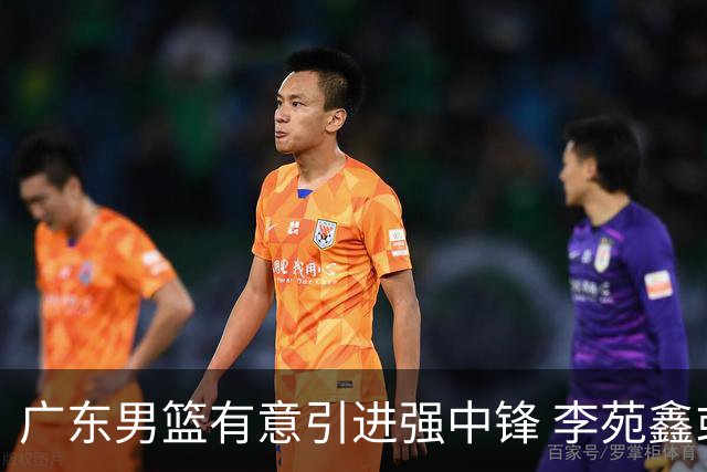 广东男篮有意引进强中锋 李苑鑫或成交易关键